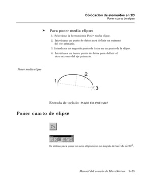 Colocación de elementos en 2D
                                                                     Poner cuarto de elipse



                     Para poner media elipse:
                      1. Seleccione la herramienta Poner media elipse.
                      2. Introduzca un punto de datos para definir un extremo
                         del eje primario.
                      3. Introduzca un segundo punto de datos en un punto de la elipse.
                      4. Introduzca un tercer punto de datos para definir el
                         otro extremo del eje primario.




Poner media elipse




                     Entrada de teclado:       PLACE ELLIPSE HALF



Poner cuarto de elipse




                     Se utiliza para poner un arco elíptico con un ángulo de barrido de 90 .




                                              Manual del usuario de MicroStation       3–75
 