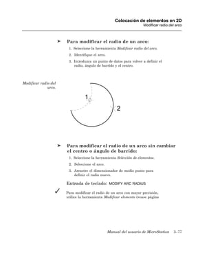 Colocación de elementos en 2D
                                                                    Modificar radio del arco



                      Para modificar el radio de un arco:
                       1. Seleccione la herramienta Modificar radio del arco.
                       2. Identifique el arco.
                       3. Introduzca un punto de datos para volver a definir el
                          radio, ángulo de barrido y el centro.




Modificar radio del
              arco.




                      Para modificar el radio de un arco sin cambiar
                      el centro o ángulo de barrido:
                       1. Seleccione la herramienta Selección de elementos.
                       2. Seleccione el arco.
                       3. Arrastre el dimensionador de medio punto para
                          definir el radio nuevo.

                      Entrada de teclado:         MODIFY ARC RADIUS

                      Para modificar el radio de un arco con mayor precisión,
                      utilice la herramienta Modificar elemento (vease página




                                                 Manual del usuario de MicroStation   3–77
 