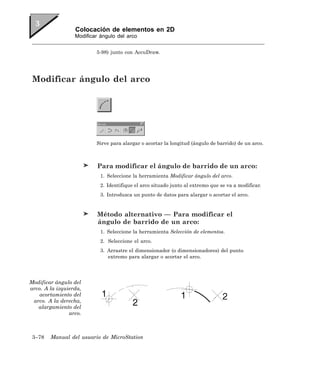 Colocación de elementos en 2D
                  Modificar ángulo del arco


                          5-98) junto con AccuDraw.




 Modificar ángulo del arco




                          Sirve para alargar o acortar la longitud (ángulo de barrido) de un arco.



                          Para modificar el ángulo de barrido de un arco:
                            1. Seleccione la herramienta Modificar ángulo del arco.
                            2. Identifique el arco situado junto al extremo que se va a modificar.
                            3. Introduzca un punto de datos para alargar o acortar el arco.


                          Método alternativo — Para modificar el
                          ángulo de barrido de un arco:
                            1. Seleccione la herramienta Selección de elementos.
                            2. Seleccione el arco.
                            3. Arrastre el dimensionador (o dimensionadores) del punto
                               extremo para alargar o acortar el arco.




Modificar ángulo del
arco. A la izquierda,
    acortamiento del
 arco. A la derecha,
   alargamiento del
                arco.



 3–78   Manual del usuario de MicroStation
 