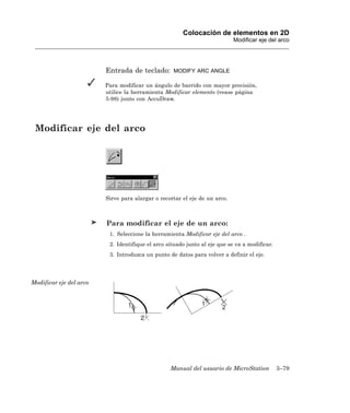 Colocación de elementos en 2D
                                                                            Modificar eje del arco




                         Entrada de teclado:       MODIFY ARC ANGLE

                         Para modificar un ángulo de barrido con mayor precisión,
                         utilice la herramienta Modificar elemento (vease página
                         5-98) junto con AccuDraw.




 Modificar eje del arco




                         Sirve para alargar o recortar el eje de un arco.



                         Para modificar el eje de un arco:
                          1. Seleccione la herramienta Modificar eje del arco .
                          2. Identifique el arco situado junto al eje que se va a modificar.
                          3. Introduzca un punto de datos para volver a definir el eje.




Modificar eje del arco




                                                  Manual del usuario de MicroStation           3–79
 