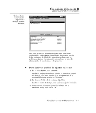Colocación de elementos en 2D
                                                   Uso de la ventana Seleccionar ajustes


 Ventana Selec-
  cionar ajustes
    (Opciones >
Diálogo grande)
       (Grande)




                   Para usar la ventana Seleccionar ajustes hace falta cierta
                   configuración: los grupos de ajustes deben definirse en función
                   de los estándares de dibujo del proyecto y se almacenan en
                   archivos de ajustes. Normalmente, esta suele ser la tarea del
                   administrador de instalaciones o de proyectos.



                   Para abrir un archivo de ajustes existente
                    1. En el menú Ajustes, elija Gestionar.
                       Se abre la ventana Seleccionar ajustes. El archivo de ajustes
                       por defecto, tal y como aparece en la barra de título de la
                       ventana Seleccionar ajustes, es "styles.stg".
                    2. En el menú Archivo de la ventana, elija Abrir.
                       Se abre el cuadro de diálogo Abrir archivo de ajustes existente.
                    3. Seleccione un archivo de ajustes (un archivo con la
                       extensión .stg) y haga clic en OK.




                                           Manual del usuario de MicroStation          3–81
 