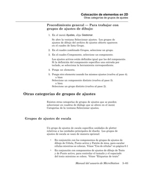 Colocación de elementos en 2D
                                              Otras categorías de grupos de ajustes

            Procedimiento general — Para trabajar con
            grupos de ajustes de dibujo:
             1. En el menú Ajustes, elija Gestionar.
                  Se abre la ventana Seleccionar ajustes. Los grupos de
                  ajustes de dibujo del archivo de ajustes abierto aparecen
                  en el cuadro de lista Grupo.
             2. En el cuadro combinado Grupos, seleccione un grupo.
             3. En el cuadro Componente, seleccione un componente.
                  Los ajustes activos están definidos igual que los del componente.
                  Si la definición del componente especifica una entrada por
                  teclado, se selecciona la herramienta correspondiente.
             4. Ponga un elemento.
             5. Ponga otro elemento usando los mismos ajustes (vuelva al paso 4).
                   o bien
                Seleccione un componente distinto (vuelva al paso 3).
                   o bien
                Seleccione un grupo distinto (vuelva al paso 2).


Otras categorías de grupos de ajustes

            Existen otras categorías de grupos de ajustes que se pueden
            seleccionar en cuadros de diálogo que se abren en el menú
            Categorías de la ventana Seleccionar ajustes.



Grupos de ajustes de escala

            Un grupo de ajustes de escala especifica unidades de plotter
            relativas a las unidades principales de diseño. Los grupos de
            ajustes de escala se usan de manera opcional:

              •     En conjunción con los componentes de grupos de ajustes de
                    dibujo de Célula, Punto activo y Patrón de área, para escalar
                    células mientras se colocan. Véase “Uso de células” en página 6-1
              •     En conjunción con componentes de ajustes de dibujo de Texto
                    y de Punto activo, para controlar el tamaño y el espaciado
                    del texto mientras se coloca. Véase “Etiquetas de texto”

                                      Manual del usuario de MicroStation       3–83
 