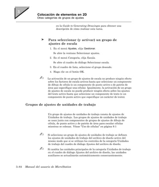Colocación de elementos en 2D
               Otras categorías de grupos de ajustes


                              en la Guide to Generating Drawingss para obtener una
                              descripción de cómo realizar esta tarea.



                        Para seleccionar (y activar) un grupo de
                        ajustes de escala
                         1. En el menú Ajustes, elija Gestionar.
                            Se abre la ventana Seleccionar ajustes.
                         2. En el menú Categoría, elija Escala.
                            Se abre el cuadro de diálogo Seleccionar escala.
                         3. En el cuadro de lista, seleccione el grupo deseado.
                         4. Haga clic en el botón OK.

                       La activación de un grupo de ajustes de escala no produce ningún efecto
                       sobre los factores de escala activos hasta que seleccione un componente
                       de dibujo de célula (o un componente de punto activo o de patrón de
                       área que especifique una célula). Igualmente, la activación de un grupo
                       de ajustes de escala no puede producir ningún efecto sobre los ajustes
                       del texto activo hasta que seleccione un componente de texto (o un
                       componente de punto activo que especifique un carácter de texto).


       Grupos de ajustes de unidades de trabajo

                       Un grupo de ajustes de unidades de trabajo consta de ajustes de
                       Unidades de trabajo. Los grupos de ajustes de unidades de trabajo
                       se usan junto con componentes de grupos de ajustes de dibujo de
                       célula, de punto activo y de patrón de área para escalar células
                       mientras se colocan. Véase “Uso de células” en página 6-1


                       Si selecciona un grupo de ajustes de unidades de trabajo se definen
                       los ajustes de unidades de trabajo del archivo de diseño activo del
                       mismo modo que si se utilizan los controles de la categoría Unidades
                       de trabajo del cuadro de diálogo Ajustes del archivo de diseño.

                       Si cambia las unidades principales de la categoría Unidades de trabajo
                       en el cuadro de diálogo Ajustes del archivo de diseño, las unidades
                       auxiliares se actualizarán automáticamente consecuentemente.



3–84   Manual del usuario de MicroStation
 