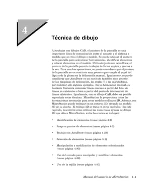 Técnica de dibujo

Al trabajar con dibujos CAD, el puntero de la pantalla es una
importante línea de comunicación entre el usuario y el sistema a
medida que se crea el dibujo o modelo. Se puede utilizar el puntero
de la pantalla para seleccionar herramientas, identificar elementos
y colocar elementos en el modelo. Utilizado junto con AccuDraw, el
puntero de la pantalla permite trabajar de forma rápida y precisa a
la vez. Para muchas operaciones, se puede considerar que el puntero
de la pantalla es un sustituto muy potente que cumple el papel del
lápiz o de la pluma en la delineación manual. Igualmente, se puede
considerar que AccuDraw es un sustituto también muy potente
de las máquinas de delineación, las reglas T o las calculadoras,
por nombrar sólo algunos ejemplos. En la delineación manual, es
bastante frecuenta comenzar líneas nuevas a partir del final de
líneas ya existentes o bien a partir del punto de intersección de
líneas existentes. Igualmente, con su dibujo CAD, debe ser posible
reproducir estas técnicas. MicroStation le proporciona todas las
herramientas necesarias para crear modelos o dibujos 2D. Además, con
MicroStation puede trabajar en un entorno 3D, creando un modelo
3D de su diseño. El trabajo 3D se trata en otros capítulos. En este
capítulo, descubrirá cómo utilizar las numerosas ayudas de dibujo
2D que ofrece MicroStation, entre las cuales se incluyen:

•   Identificación de elementos (vease página 4-2)

•   Snap en puntos de elementos (vease página 4-3)

•   Trabajo con AccuDraw (vease página 4-29)

•   Selección de elementos (vease página 5-1)

•   Manipulación y modificación de elementos seleccionados
    (vease página 4-83)

•   Uso del cercado para manipular y modificar elementos
    (vease página 4-86)

•   Uso de la rejilla (vease página 4-93)



                          Manual del usuario de MicroStation    4–1
 
