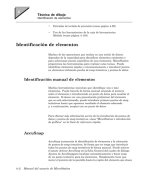 Técnica de dibujo
                Identificación de elementos


                        •   Entradas de teclado de precisión (vease página 4-98)

                        •   Uso de las herramientas de la caja de herramientas
                            Medida (vease página 4-103)


Identificación de elementos

                        Muchas de las operaciones que realiza en una sesión de diseno
                        dependen de la capacidad para identificar elementos existentes o
                        para seleccionar puntos específicos de esos elementos. MicroStation
                        proporciona las herramientas para realizar estas tareas. Puede
                        identificar elementos rápida y convenientemente o introducir puntos
                        en elementos utilizando puntos de snap tentativos y puntos de datos.


      Identificación manual de elementos

                        Muchas herramientas necesitan que identifique uno o más
                        elementos. Puede hacerlo de forma manual situando el puntero
                        sobre el elemento e introduciendo un punto de datos para resaltar el
                        elemento. Si desea ver una presentación preliminar del elemento
                        que se está seleccionando, puede introducir primero puntos de snap
                        tentativos hasta que aparezca resaltado el elemento adecuado
                        y, a continuación, aceptar con un punto de datos.


                        Para obtener más información acerca de la introducción de puntos de
                        datos y puntos de snap tentativos, véase “MicroStation e introducción
                        de gráficos” en la Guía de referencia rápida.



      AccuSnap

                        AccuSnap automatiza la identificación de elementos y la colocación
                        de puntos de snap tentativos, de forma que no tenga que introducir
                        todos los puntos de snap tentativos de forma manual. Puede activar
                        el ajuste Activar AccuSnap en la ficha General del cuadro de diálogo
                        Ajustes de AccuSnappara localizar automáticamente y hacer snap
                        de un punto tentativo para los elementos. Simplemente tiene que
                        mover el puntero de la pantalla hasta la región del elemento que desea


4–2   Manual del usuario de MicroStation
 