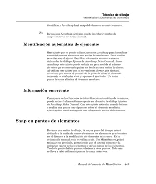 Técnica de dibujo
                                             Identificación automática de elementos

              identificar y AccuSnap hará snap del elemento automáticamente.


              Incluso con AccuSnap activado, puede introducir puntos de
              snap tentativos de forma manual.


   Identificación automática de elementos

              Otro ajuste que se puede utilizar junto con AccuSnap para identificar
              automáticamente elementos con varias herramientas. Esta función
              se activa con el ajuste Identificar elementos automáticamente
              del cuadro de diálogo Ajustes de AccuSnap, ficha General. Como
              AccuSnap, este ajuste puede reducir en gran medida el número
              de veces que es necesario pulsar un botón en una sesión de diseno.
              Al utilizar este ajuste con la herramienta Borrar, por ejemplo,
              sólo tiene que mover el puntero de la pantalla sobre el elemento
              necesario en cualquier vista y aparecerá resaltado. Un único
              punto de datos elimina el elemento resaltado.



   Información emergente

              Como parte de las funciones de identificación automática de elementos,
              puede activar Información emergente en el cuadro de diálogo Ajustes
              de AccuSnap, ficha General. Con este ajuste activado, cuando detiene
              o realiza una pausa con el puntero sobre el elemento resaltado,
              aparecerá un menú emergente con información acerca del elemento.



Snap en puntos de elementos

              Durante una sesión de dibujo, la mayor parte del tiempo estará
              dedicado a la unión de nuevos elementos con elementos ya existentes
              en el diseno o a la modificación de elementos existentes. En la
              delineación manual, esto se realiza a ojo. Con MicroStation, podrá
              trabajar con precisión, permitiendo que el sistema encuentre la
              ubicación exacta de los elementos o varios puntos de los elementos.
              También puede definir puntos relativos a otros puntos. Todo esto
              se lleva a cabo utilizando puntos de snap tentativos.




                                        Manual del usuario de MicroStation      4–3
 