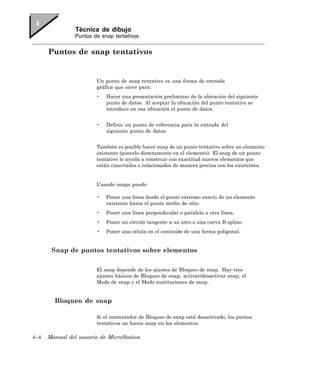 Técnica de dibujo
                Puntos de snap tentativos


      Puntos de snap tentativos


                        Un punto de snap tentativo es una forma de entrada
                        gráfica que sirve para:
                        •   Hacer una presentación preliminar de la ubicación del siguiente
                            punto de datos. Al aceptar la ubicación del punto tentativo se
                            introduce en esa ubicación el punto de datos.


                        •   Definir un punto de referencia para la entrada del
                            siguiente punto de datos.


                        También es posible hacer snap de un punto tentativo sobre un elemento
                        existente (ponerlo directamente en el elemento). El snap de un punto
                        tentativo le ayuda a construir con exactitud nuevos elementos que
                        están conectados o relacionados de manera precisa con los existentes.


                        Usando snaps puede:

                        •   Poner una línea desde el punto extremo exacto de un elemento
                            existente hasta el punto medio de otro.
                        •   Poner una línea perpendicular o paralela a otra línea.
                        •   Poner un círculo tangente a un arco o una curva B-spline.
                        •   Poner una célula en el centroide de una forma poligonal.


       Snap de puntos tentativos sobre elementos

                        El snap depende de los ajustes de Bloqueo de snap. Hay tres
                        ajustes básicos de Bloqueo de snap: activar/desactivar snap, el
                        Modo de snap y el Modo sustituciones de snap.


        Bloqueo de snap

                        Si el conmutador de Bloqueo de snap está desactivado, los puntos
                        tentativos no hacen snap en los elementos.

4–4   Manual del usuario de MicroStation
 