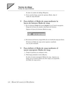 Técnica de dibujo
                Puntos de snap tentativos


                            Se abre el cuadro de diálogo Bloqueos.
                         2. En la sección Snap, menú de opciones Modo, elija el
                            modo de snap deseado.


                        Para definir el Modo de snap mediante la
                        barra de botones Modo de snap
                         1. En el submenú Snaps del menú Ajustes (o en el menú emergente
                            Snaps de la barra de estado), elija Barra de botones.
                            Aparece la barra de botones Modo de snap.




                         2. En la barra de botones, haga doble clic en el modo de snap que desee.
                            El botón de Modo de snap activo aparece resaltado
                            con un gris moteado.


                        Para definir el Modo de snap mediante el
                        menú emergente Modos de snap
                         1. Ponga el puntero en cualquier vista.
                         2. Mantenga pulsada la tecla 〈Mayús〉.
                            Se abre el menú emergente Modos de snap. Aparece un
                            botón con un círculo relleno de color negro a la izquierda
                            del Modo de snap activo.




4–6   Manual del usuario de MicroStation
 