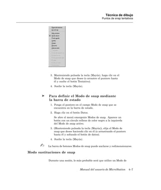 Técnica de dibujo
                                                       Puntos de snap tentativos




            3. Manteniendo pulsada la tecla 〈Mayús〉, haga clic en el
               Modo de snap que desee (o arrastre el puntero hasta
               él y suelte el botón Tentativo).
            4. Suelte la tecla 〈Mayús〉.


           Para definir el Modo de snap mediante
           la barra de estado
            1. Ponga el puntero en el campo Modo de snap que se
               encuentra en la barra de estado.
            2. Haga clic en el botón Datos.
               Se abre el menú emergente Modos de snap. Aparece un
               botón con un círculo relleno de color negro a la izquierda
               del Modo de snap activo.
            3. (Manteniendo pulsada la tecla 〈Mayús〉), elija el Modo de
               snap que desee haciendo clic en él (o arrastrando el puntero
               hasta él y soltando el botón de datos).
            4. Suelte la tecla 〈Mayús〉.

           La barra de botones Modos de snap puede anclarse y redimensionarse.

Modo sustituciones de snap

           Durante una sesión, lo más probable será que utilice un Modo de


                                     Manual del usuario de MicroStation       4–7
 
