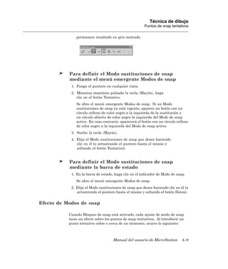 Técnica de dibujo
                                                        Puntos de snap tentativos

               permanece resaltado en gris moteado.




           Para definir el Modo sustituciones de snap
           mediante el menú emergente Modos de snap
            1. Ponga el puntero en cualquier vista.
            2. Mientras mantiene pulsada la tecla 〈Mayús〉, haga
               clic en el botón Tentativo.
               Se abre el menú emergente Modos de snap. Si un Modo
               sustituciones de snap ya está vigente, aparece un botón con un
               círculo relleno de color negro a la izquierda de la sustitución y
               un círculo abierto de color negro la izquierda del Modo de snap
               activo. En caso contrario, aparecerá el botón con un círculo relleno
               de color negro a la izquierda del Modo de snap activo.
            3. Suelte la tecla 〈Mayús〉.
            4. Elija el Modo sustituciones de snap que desee haciendo
               clic en él (o arrastrando el puntero hasta el mismo y
               soltando el botón Tentativo).


           Para definir el Modo sustituciones de snap
           mediante la barra de estado
            1. En la barra de estado, haga clic en el indicador de Modo de snap.
               Se abre el menú emergente Modos de snap.
            2. Elija el Modo sustituciones de snap que desee haciendo clic en él (o
               arrastrando el puntero hasta el mismo y soltando el botón Datos).


Efecto de Modos de snap

           Cuando Bloqueo de snap está activado, cada ajuste de modo de snap
           tiene un efecto sobre los puntos de snap tentativos. Al introducir un
           punto tentativo sobre o cerca de un elemento, ocurre lo siguiente:



                                     Manual del usuario de MicroStation        4–9
 