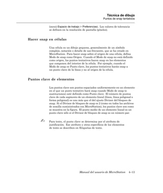 Técnica de dibujo
                                                         Puntos de snap tentativos

           (menú Espacio de trabajo > Preferencias). Los valores de tolerancia
           se definen en la resolución de pantalla (píxeles).


Hacer snap en células

           Una célula es un dibujo pequeno, generalmente de un símbolo
           complejo, notación o detalle de uso frecuente, que se ha creado en
           MicroStation. Para hacer snap sobre el origen de una célula, defina
           Modo de snap como Origen. Cuando el Modo de snap no está definido
           como origen, los puntos tentativos hacen snap en los elementos
           que componen del interior de la célula. Por ejemplo, cuando el
           Modo de snap es Punto clave, los puntos tentativos harán snap a
           un punto clave de la línea y no al origen de la célula.


Puntos clave de elementos

           Los puntos clave son puntos espaciados uniformemente en un elemento
           en el que un punto tentativo hará snap cuando Modo de snap (o
           sustituciones) esté definido como Punto clave. El número de puntos
           clave de cada segmento de un elemento lineal (línea, línea poligonal o
           forma poligonal) es uno más que el del ajuste Divisor del bloqueo de
           snap. Si el Divisor de bloqueo de snap es 2 (como en todos los archivos
           de semilla suministrados con MicroStation), los puntos clave son como
           se muestra en la figura. El punto medio de un elemento lineal es un
           punto clave sólo si el Divisor de bloqueo de snap es un número par.


           Para texto, el punto clave se determina por el atributo de
           justificación. Ese atributo y otros específicos de los elementos
           de texto se describen en Etiquetas de texto.




                                    Manual del usuario de MicroStation        4–13
 