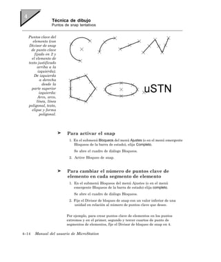 Técnica de dibujo
                  Puntos de snap tentativos


   Puntos clave del
      elemento (con
   Divisor de snap
     de punto clave
       fijado en 2 y
     el elemento de
   texto justificado
         arriba a la
          izquierda).
       De izquierda
           a derecha
             desde la
     parte superior
           izquierda:
          Arco, arco,
         línea, línea
   poligonal, texto,
     elipse y forma
           poligonal.




                          Para activar el snap
                           1. En el submenú Bloqueos del menú Ajustes (o en el menú emergente
                              Bloqueos de la barra de estado), elija Completo.
                              Se abre el cuadro de diálogo Bloqueos.
                           2. Active Bloqueo de snap.


                          Para cambiar el número de puntos clave de
                          elemento en cada segmento de elemento
                           1. En el submenú Bloqueos del menú Ajustes (o en el menú
                              emergente Bloqueos de la barra de estado) elija completo.
                              Se abre el cuadro de diálogo Bloqueos.
                           2. Fije el Divisor de bloqueo de snap con un valor inferior de una
                              unidad en relación al número de puntos clave que desee.


                          Por ejemplo, para crear puntos clave de elementos en los puntos
                          extremos y en el primer, segundo y tercer cuartos de punto de
                          segmentos de elementos, fije el Divisor de bloqueo de snap en 4.

4–14   Manual del usuario de MicroStation
 