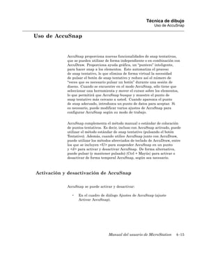 Técnica de dibujo
                                                                Uso de AccuSnap

Uso de AccuSnap


            AccuSnap proporciona nuevas funcionalidades de snap tentativas,
            que se pueden utilizar de forma independiente o en combinación con
            AccuDraw. Proporciona ayuda gráfica, un “puntero” inteligente,
            para hacer snap a los elementos. Esto automatiza el proceso
            de snap tentativo, lo que elimina de forma virtual la necesidad
            de pulsar el botón de snap tentativo y reduce así el número de
            “veces que es necesario pulsar un botón” durante una sesión de
            diseno. Cuando se encuentre en el modo AccuSnap, sólo tiene que
            seleccionar una herramienta y mover el cursor sobre los elementos,
            lo que permitirá que AccuSnap busque y muestre el punto de
            snap tentativo más cercano a usted. Cuando aparezca el punto
            de snap adecuado, introduzca un punto de datos para aceptar. Si
            es necesario, puede modificar varios ajustes de AccuSnap para
            configurar AccuSnap según su modo de trabajo.


            AccuSnap complementa el método manual o estándar de colocación
            de puntos tentativos. Es decir, incluso con AccuSnap activado, puede
            utilizar el método estándar de snap tentativo (pulsando el botón
            Tentativo). Además, cuando utilice AccuSnap junto con AccuDraw,
            puede utilizar los métodos abreviados de teclado de AccuDraw, entre
            los que se incluyen <U> para suspender AccuSnap en un punto
            y <J> para activar y desactivar AccuSnap. De forma alternativa,
            puede pulsar (y mantener pulsado) 〈Ctrl + Mayús〉 para activar o
            desactivar de forma temporal AccuSnap, según sea necesario.



Activación y desactivación de AccuSnap

            AccuSnap se puede activar y desactivar:

              •   En el cuadro de diálogo Ajustes de AccuSnap (ajuste
                  Activar AccuSnap).




                                    Manual del usuario de MicroStation       4–15
 