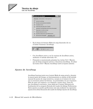 Técnica de dibujo
               Uso de AccuSnap




                          •   En la barra de botones Modo de snap (haciendo clic en
                              el botón Conmutar AccuSnap).




                          •   Con AccuDraw activo y con la ventana de AccuDraw activa,
                              mediante el método abreviado <J>.
                          •   Pulsando (y manteniendo pulsadas) las 〈teclas Ctrl + Mayús〉,
                              que de forma temporal activan y desactivan AccuSnap. Al soltar
                              las teclas 〈Ctrl + Mayús〉 AccuSnap vuelve al ajuste anterior.



       Ajustes de AccuSnap

                       AccuSnap funciona junto con el ajuste Modo de snap actual y, durante
                       la mayor parte del tiempo, su funcionamiento es similar al del método
                       manual de puntos de snap tentativos, excepto en el número de veces
                       que es necesario pulsar los botones. La proximidad a la que el puntero
                       debe de estar con respecto a un elemento o punto clave, antes de
                       que AccuSnap lo encuentre, viene dada por el ajuste Tolerancia de
                       localización de la categoría Entrada del cuadro de diálogo Preferencias.
                       Estos ajustes se pueden perfeccionar aún más mediante los siguientes
                       ajustes de la ficha Sensación del cuadro de diálogo Ajustes de AccuSnap:




4–16   Manual del usuario de MicroStation
 