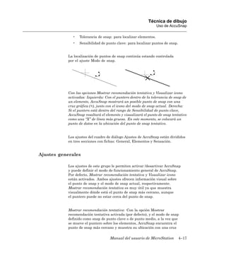 Técnica de dibujo
                                                                 Uso de AccuSnap

             •   Tolerancia de snap: para localizar elementos.
             •   Sensibilidad de punto clave: para localizar puntos de snap.


           La localización de puntos de snap continúa estando controlada
           por el ajuste Modo de snap.




           Con las opciones Mostrar recomendación tentativa y Visualizar icono
           activadas: Izquierda: Con el puntero dentro de la tolerancia de snap de
           un elemento, AccuSnap mostrará un posible punto de snap con una
           cruz gráfica (+), junto con el icono del modo de snap actual. Derecha:
           Si el puntero está dentro del rango de Sensibilidad de punto clave,
           AccuSnap resaltará el elemento y visualizará el punto de snap tentativo
           como una “X” de línea más gruesa. En este momento, se colocará un
           punto de datos en la ubicación del punto de snap tentativo.


           Los ajustes del cuadro de diálogo Ajustes de AccuSnap están divididos
           en tres secciones con fichas: General, Elementos y Sensación.


Ajustes generales

           Los ajustes de este grupo le permiten activar /desactivar AccuSnap
           y puede definir el modo de funcionamiento general de AccuSnap.
           Por defecto, Mostrar recomendación tentativa y Visualizar icono
           están activados. Ambos ajustes ofrecen información visual sobre
           el punto de snap y el modo de snap actual, respectivamente.
           Mostrar recomendación tentativa es muy útil ya que muestra
           visualmente dónde está el punto de snap más cercano, aunque
           el puntero puede no estar cerca del punto de snap.


           Mostrar recomendación tentativa: Con la opción Mostrar
           recomendación tentativa activada (por defecto), y el modo de snap
           definido como snap de punto clave o de punto medio, a la vez que
           se mueve el puntero sobre los elementos, AccuSnap encuentra el
           punto de snap más cercano y muestra su ubicación con una cruz

                                    Manual del usuario de MicroStation         4–17
 