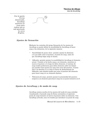 Técnica de dibujo
                                                                        Uso de AccuSnap


 Con la opción
         Curvas
   desactivada,
      AccuSnap
   mostrará un
     icono para
 indicar que se
está ignorando
       la curva
       B-spline.



    Ajustes de Sensación

                   Mediante los controles del grupo Sensación de los ajustes de
                   AccuSnap se puede definir la sensibilidad de AccuSnap al hacer
                   snap a los elementos, de la siguiente manera:

                   •   Sensibilidad de punto clave: permite ajustar la distancia
                       a la que debe estar el puntero, al punto de snap, antes de
                       que AccuSnap haga snap al mismo.

                   •   Adhesión: permite ajustar la sensibilidad de AccuSnap al elemento
                       actual. Cuando se ha hecho snap a un elemento, mientras se
                       mueva el puntero a lo largo de dicho elemento, el sistema de
                       snap tendrá preferencia para dicho elemento sobre los demás
                       que pueden tener puntos de snap más cerca del puntero. Cuanto
                       más a la derecha (+) se sitúe la barra de deslizamiento de
                       Adhesión, más alejado tendrá que estar el puntero del elemento
                       para hacer snap en un elemento distinto.

                   •   Tolerancia de snap: permite ajustar la proximidad del puntero
                       respecto a un elemento para hacer snap con un punto tentativo en él.



   Ajustes de AccuSnap y de modo de snap

                   AccuSnap mejora muchos de los ajustes del modo de snap estándar
                   visualizando y haciendo snap de forma automática al siguiente
                   punto de snap tentativo al mover el puntero sobre un elemento. Con
                   AccuSnap activado, rara vez tendrá que introducir un punto de snap

                                            Manual del usuario de MicroStation       4–19
 