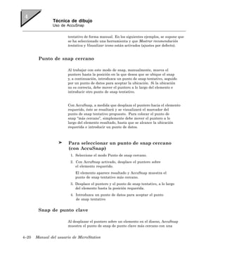 Técnica de dibujo
               Uso de AccuSnap


                       tentativo de forma manual. En los siguientes ejemplos, se supone que
                       se ha seleccionado una herramienta y que Mostrar recomendación
                       tentativa y Visualizar icono están activados (ajustes por defecto).


        Punto de snap cercano

                       Al trabajar con este modo de snap, manualmente, mueva el
                       puntero hasta la posición en la que desea que se ubique el snap
                       y, a continuación, introduzca un punto de snap tentativo, seguido
                       por un punto de datos para aceptar la ubicación. Si la ubicación
                       no es correcta, debe mover el puntero a lo largo del elemento e
                       introducir otro punto de snap tentativo.


                       Con AccuSnap, a medida que desplaza el puntero hacia el elemento
                       requerido, éste se resaltará y se visualizará el marcador del
                       punto de snap tentativo propuesto. Para colocar el punto de
                       snap “más cercano”, simplemente debe mover el puntero a lo
                       largo del elemento resaltado, hasta que se alcance la ubicación
                       requerida e introducir un punto de datos.



                        Para seleccionar un punto de snap cercano
                        (con AccuSnap)
                         1. Seleccione el modo Punto de snap cercano.
                         2. Con AccuSnap activado, desplace el puntero sobre
                            el elemento requerido.
                            El elemento aparece resaltado y AccuSnap muestra el
                            punto de snap tentativo más cercano.
                         3. Desplace el puntero y el punto de snap tentativo, a lo largo
                            del elemento hasta la posición requerida.
                         4. Introduzca un punto de datos para aceptar el punto
                            de snap tentativo


        Snap de punto clave

                       Al desplazar el puntero sobre un elemento en el diseno, AccuSnap
                       muestra el punto de snap de punto clave más cercano con una


4–20   Manual del usuario de MicroStation
 