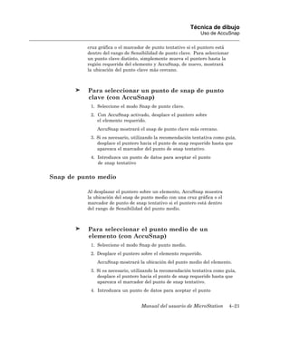 Técnica de dibujo
                                                              Uso de AccuSnap

          cruz gráfica o el marcador de punto tentativo si el puntero está
          dentro del rango de Sensibilidad de punto clave. Para seleccionar
          un punto clave distinto, simplemente mueva el puntero hasta la
          región requerida del elemento y AccuSnap, de nuevo, mostrará
          la ubicación del punto clave más cercano.



          Para seleccionar un punto de snap de punto
          clave (con AccuSnap)
           1. Seleccione el modo Snap de punto clave.
           2. Con AccuSnap activado, desplace el puntero sobre
              el elemento requerido.
              AccuSnap mostrará el snap de punto clave más cercano.
           3. Si es necesario, utilizando la recomendación tentativa como guía,
              desplace el puntero hacia el punto de snap requerido hasta que
              aparezca el marcador del punto de snap tentativo.
           4. Introduzca un punto de datos para aceptar el punto
              de snap tentativo


Snap de punto medio

          Al desplazar el puntero sobre un elemento, AccuSnap muestra
          la ubicación del snap de punto medio con una cruz gráfica o el
          marcador de punto de snap tentativo si el puntero está dentro
          del rango de Sensibilidad del punto medio.



          Para seleccionar el punto medio de un
          elemento (con AccuSnap)
           1. Seleccione el modo Snap de punto medio.
           2. Desplace el puntero sobre el elemento requerido.
              AccuSnap mostrará la ubicación del punto medio del elemento.
           3. Si es necesario, utilizando la recomendación tentativa como guía,
              desplace el puntero hacia el punto de snap requerido hasta que
              aparezca el marcador del punto de snap tentativo.
           4. Introduzca un punto de datos para aceptar el punto


                                  Manual del usuario de MicroStation          4–21
 