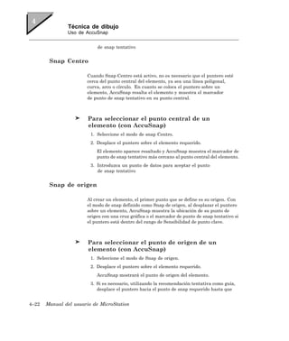 Técnica de dibujo
               Uso de AccuSnap


                            de snap tentativo


        Snap Centro

                       Cuando Snap Centro está activo, no es necesario que el puntero esté
                       cerca del punto central del elemento, ya sea una línea poligonal,
                       curva, arco o círculo. En cuanto se coloca el puntero sobre un
                       elemento, AccuSnap resalta el elemento y muestra el marcador
                       de punto de snap tentativo en su punto central.



                        Para seleccionar el punto central de un
                        elemento (con AccuSnap)
                         1. Seleccione el modo de snap Centro.
                         2. Desplace el puntero sobre el elemento requerido.
                           El elemento aparece resaltado y AccuSnap muestra el marcador de
                           punto de snap tentativo más cercano al punto central del elemento.
                         3. Introduzca un punto de datos para aceptar el punto
                            de snap tentativo


        Snap de origen

                       Al crear un elemento, el primer punto que se define es su origen. Con
                       el modo de snap definido como Snap de origen, al desplazar el puntero
                       sobre un elemento, AccuSnap muestra la ubicación de su punto de
                       origen con una cruz gráfica o el marcador de punto de snap tentativo si
                       el puntero está dentro del rango de Sensibilidad de punto clave.



                        Para seleccionar el punto de origen de un
                        elemento (con AccuSnap)
                         1. Seleccione el modo de Snap de origen.
                         2. Desplace el puntero sobre el elemento requerido.
                           AccuSnap mostrará el punto de origen del elemento.
                         3. Si es necesario, utilizando la recomendación tentativa como guía,
                            desplace el puntero hacia el punto de snap requerido hasta que


4–22   Manual del usuario de MicroStation
 