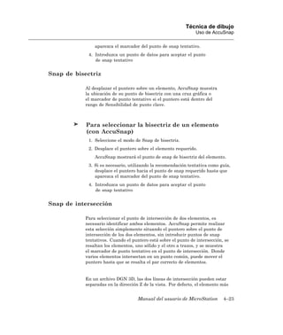 Técnica de dibujo
                                                                Uso de AccuSnap

               aparezca el marcador del punto de snap tentativo.
            4. Introduzca un punto de datos para aceptar el punto
               de snap tentativo


Snap de bisectriz

           Al desplazar el puntero sobre un elemento, AccuSnap muestra
           la ubicación de su punto de bisectriz con una cruz gráfica o
           el marcador de punto tentativo si el puntero está dentro del
           rango de Sensibilidad de punto clave.



            Para seleccionar la bisectriz de un elemento
            (con AccuSnap)
            1. Seleccione el modo de Snap de bisectriz.
            2. Desplace el puntero sobre el elemento requerido.
               AccuSnap mostrará el punto de snap de bisectriz del elemento.
            3. Si es necesario, utilizando la recomendación tentativa como guía,
               desplace el puntero hacia el punto de snap requerido hasta que
               aparezca el marcador del punto de snap tentativo.
            4. Introduzca un punto de datos para aceptar el punto
               de snap tentativo


Snap de intersección

           Para seleccionar el punto de intersección de dos elementos, es
           necesario identificar ambos elementos. AccuSnap permite realizar
           esta selección simplemente situando el puntero sobre el punto de
           intersección de los dos elementos, sin introducir puntos de snap
           tentativos. Cuando el puntero está sobre el punto de intersección, se
           resaltan los elementos, uno sólido y el otro a trazos, y se muestra
           el marcador de punto tentativo en el punto de intersección. Donde
           varios elementos intersectan en un punto común, puede mover el
           puntero hasta que se resalta el par correcto de elementos.


           En un archivo DGN 3D, las dos líneas de intersección pueden estar
           separadas en la dirección Z de la vista. Por defecto, el elemento más


                                    Manual del usuario de MicroStation       4–23
 