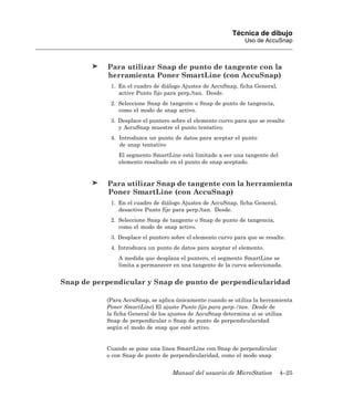 Técnica de dibujo
                                                               Uso de AccuSnap



           Para utilizar Snap de punto de tangente con la
           herramienta Poner SmartLine (con AccuSnap)
            1. En el cuadro de diálogo Ajustes de AccuSnap, ficha General,
               active Punto fijo para perp./tan. Desde.
            2. Seleccione Snap de tangente o Snap de punto de tangencia,
               como el modo de snap activo.
            3. Desplace el puntero sobre el elemento curvo para que se resalte
               y AccuSnap muestre el punto tentativo.
            4. Introduzca un punto de datos para aceptar el punto
               de snap tentativo
               El segmento SmartLine está limitado a ser una tangente del
               elemento resaltado en el punto de snap aceptado.


           Para utilizar Snap de tangente con la herramienta
           Poner SmartLine (con AccuSnap)
            1. En el cuadro de diálogo Ajustes de AccuSnap, ficha General,
               desactive Punto fijo para perp./tan. Desde.
            2. Seleccione Snap de tangente o Snap de punto de tangencia,
               como el modo de snap activo.
            3. Desplace el puntero sobre el elemento curvo para que se resalte.
            4. Introduzca un punto de datos para aceptar el elemento.
               A medida que desplaza el puntero, el segmento SmartLine se
               limita a permanecer en una tangente de la curva seleccionada.


Snap de perpendicular y Snap de punto de perpendicularidad

           (Para AccuSnap, se aplica únicamente cuando se utiliza la herramienta
           Poner SmartLine) El ajuste Punto fijo para perp./tan. Desde de
           la ficha General de los ajustes de AccuSnap determina si se utiliza
           Snap de perpendicular o Snap de punto de perpendicularidad
           según el modo de snap que esté activo.


           Cuando se pone una línea SmartLine con Snap de perpendicular
           o con Snap de punto de perpendicularidad, como el modo snap


                                   Manual del usuario de MicroStation        4–25
 