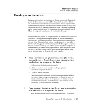 Técnica de dibujo
                                                        Uso de puntos tentativos

Uso de puntos tentativos

           Los puntos tentativos le permiten ver dónde se colocará el siguiente
           punto de datos antes de que valide. También le permiten definir
           un punto de datos relativo al punto tentativo. Puede especificar la
           distancia desde el punto tentativo mediante un teclado o, mejor aún,
           mediante AccuDraw y su ventana de entrada. La ubicación exacta
           de los puntos tentativos en los elementos viene determinada por el
           Modo de snap activo o el ajuste de sustitución de snap.


           Puede introducir puntos de snap tentativos de forma manual o activar
           AccuSnap y permitir que muestre puntos de tentativos de forma
           interactiva a medida que desplaza el puntero sobre otros elementos
           de una vista. Con AccuSnap activo, cuando aparece el marcador
           Punto tentativo, puede introducir un punto de datos para aceptarlo.
           Incluso cuando AccuSnap está activo, puede introducir un punto de
           snap tentativo de forma manual pulsando el botón Tentativo (para
           encontrar la ubicación del botón Tentativo de la entrada gráfica
           de su sistema véase la Guía de referencia rápida.)



           Para introducir un punto tentativo (de forma
           manual) con el fin de hacer una presentación
           preliminar de un punto de datos
            1. Seleccione el Modo de snap necesario.
            2. Sitúe el puntero en la posición en la que planea
               introducir un punto de datos.
            3. Pulse el botón Tentativo.
               Las coordenadas del punto tentativo se muestran en la barra
               de estado. Aparecen grandes punteros en forma de cruz. La
               intersección de las líneas en los punteros en forma de cruz
               marca la ubicación del punto tentativo. Si hace snap en un
               elemento, el elemento queda resaltado.


           Para aceptar la ubicación de un punto tentativo
           e introducir ahí un punto de datos
            1. Con la ubicación del punto tentativo visualizada y el puntero


                                   Manual del usuario de MicroStation          4–27
 