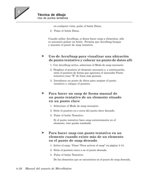 Técnica de dibujo
               Uso de puntos tentativos


                           en cualquier vista, pulse el botón Datos.
                         2. Pulse el botón Datos.


                       Cuando utilice AccuSnap, si desea hacer snap a elementos, sólo
                       es necesario pulsar un botón. Permita que AccuSnap busque
                       y muestre el punto de snap tentativo.



                        Uso de AccuSnap para visualizar una ubicación
                        de punto tentativo y colocar un punto de datos allí
                         1. Con AccuSnap activo, seleccione el Modo de snap necesario.
                         2. Desplace el puntero al elemento necesario y, a continuación,
                            sitúe el puntero de forma que aparezca el marcador Punto
                            tentativo (una “X” de línea más gruesa).
                         3. Introduzca un punto de datos para aceptar el punto
                            tentativo y coloque el puntero.


                        Para hacer un snap de forma manual de
                        un punto tentativo de un elemento situado
                        en un punto clave
                         1. Seleccione el Modo de snap necesario.
                         2. Sitúe el puntero en o cerca del punto clave deseado.
                         3. Pulse el botón Tentativo.
                           Si el punto tentativo hace snap correctamente en el
                           elemento, éste queda resaltado.


                        Para hacer snap con punto tentativo en un
                        elemento cuando existe más de un elemento
                        en el punto de snap deseado
                         1. Active el snap. Véase “Para activar el snap” en página 4-14.
                         2. Sitúe el puntero cerca o en el punto deseado.
                         3. Pulse el botón Tentativo.
                           De los elementos que se encuentran en el punto de snap deseado,


4–28   Manual del usuario de MicroStation
 