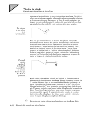 Técnica de dibujo
                  Ejemplo sencillo del uso de AccuDraw


                          demuestra la sensibilidad al contexto que tiene AccuDraw. AccuDraw
                          ofrece un método para asociar información sobre coordenadas relativas
                          a elementos existentes. Para poner la línea de media pulgada a un
                          ángulo correcto en la línea de 30 grados, sólo hace falta indexar el eje
                          apropiado, introduciendo 0,5 y un punto de datos para aceptar.

         La muesca
        se aproxima
               a su
       terminación.



                          Una vez que esté terminada la muesca del aplique, sólo queda
                          terminar el borde derecho del aplique. Sin embargo, actualmente
                          la brújula está todavía rotada formando un ángulo de 60 grados
                          con la muesca, y no en la dirección horizontal que necesita. Para
                          sustituir el contexto natural de AccuDraw pulse T con el fin de
                          orientar la brújula hacia el Plano (el plano por defecto). Pulsando
                          la barra espaciadora aparece el compás rectangular. Indizando de
                          nuevo el eje X e introduciendo 2 pulgadas seguidas de un punto de
                          datos se bloquea la cota final conocida del aplique.

           Una pul-
              sación
          rápida de
         la tecla 〈T〉
        y AccuDraw
          se orienta
       hacia los ejes
         X e Y de la
           pantalla.
                          Para "cerrar" con el borde inferior del aplique, la funcionalidad de
                          bloqueo de eje inteligente de AccuDraw. Mueva el puntero hasta el eje
                          Y y pulse 〈Retorno〉 para la funcionalidad de bloqueo inteligente. Al
                          darse cuenta de que el usuario está indizado en el eje Y, AccuDraw
                          bloquea la dirección Y pero le permite moverse arriba y abajo de este
                          eje. Un punto tentativo en el punto inicial del aplique (la herramienta
                          Poner SmartLine le permite hacer snap en un elemento en proceso
                          de construcción) seguido de un punto de datos localiza la esquina
                          inferior derecha del aplique. Un último punto tentativo y de datos
                          sobre el origen del aplique completan el trabajo.


                          Recuerde que puede utilizar AccuSnap junto con AccuDraw. Esto

4–32   Manual del usuario de MicroStation
 