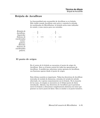Técnica de dibujo
                                                                 Brújula de AccuDraw

Brújula de AccuDraw

                La funcionalidad más reconocible de AccuDraw es su brújula.
                Sólo visible cuando AccuDraw está activo y controla la entrada
                de coordenadas de MicroStation, la brújula actúa como indicador
                de estado y como marca para sus entradas.

  Brújula de
  AccuDraw.
  Izquierda:
 Sistema de
coordenadas
      rectan-
    gulares.
    Derecha:
 Sistema de
coordenadas
     polares.




El punto de origen

                En el centro de la brújula se encuentra el punto de origen de
                AccuDraw. Este es el punto central de todas las operaciones de
                AccuDraw. A medida que selecciona varias opciones de AccuDraw,
                sus funciones operan desde el punto de origen.


                Esta última cuestión es importante. Todas las directrices de AccuDraw
                (entradas de teclado de distancias, entradas de teclado de método
                abreviado, etc.) operan conjuntamente con la brújula. En la mayoría
                de los casos, el compás se encuentra en el último punto de datos
                introducido. Además, hay directrices de AccuDraw que le permiten
                mover la brújula a ubicaciones completamente distintas sin tener que
                generar un nuevo punto de datos. Esto es similar a un punto tentativo.




                                        Manual del usuario de MicroStation        4–35
 