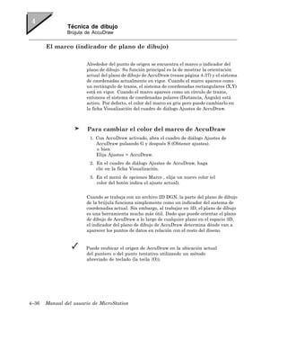 Técnica de dibujo
               Brújula de AccuDraw


       El marco (indicador de plano de dibujo)

                       Alrededor del punto de origen se encuentra el marco o indicador del
                       plano de dibujo. Su función principal es la de mostrar la orientación
                       actual del plano de dibujo de AccuDraw (vease página 4-37) y el sistema
                       de coordenadas actualmente en vigor. Cuando el marco aparece como
                       un rectángulo de trazos, el sistema de coordenadas rectangulares (X,Y)
                       está en vigor. Cuando el marco aparece como un círculo de trazos,
                       entonces el sistema de coordenadas polares (Distancia, Ángulo) está
                       activo. Por defecto, el color del marco es gris pero puede cambiarlo en
                       la ficha Visualización del cuadro de diálogo Ajustes de AccuDraw.



                        Para cambiar el color del marco de AccuDraw
                         1. Con AccuDraw activado, abra el cuadro de diálogo Ajustes de
                            AccuDraw pulsando G y después S (Obtener ajustes).
                            o bien
                            Elija Ajustes > AccuDraw.
                         2. En el cuadro de diálogo Ajustes de AccuDraw, haga
                            clic en la ficha Visualización.
                         3. En el menú de opciones Marco , elija un nuevo color (el
                            color del botón indica el ajuste actual).


                       Cuando se trabaja con un archivo 2D DGN, la parte del plano de dibujo
                       de la brújula funciona simplemente como un indicador del sistema de
                       coordenadas actual. Sin embargo, al trabajar en 3D, el plano de dibujo
                       es una herramienta mucho más útil. Dado que puede orientar el plano
                       de dibujo de AccuDraw a lo largo de cualquier plano en el espacio 3D,
                       el indicador del plano de dibujo de AccuDraw determina dónde van a
                       aparecer los puntos de datos en relación con el resto del diseno.


                       Puede reubicar el origen de AccuDraw en la ubicación actual
                       del puntero o del punto tentativo utilizando un método
                       abreviado de teclado (la tecla 〈O〉).




4–36   Manual del usuario de MicroStation
 