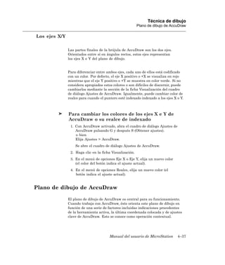 Técnica de dibujo
                                                          Plano de dibujo de AccuDraw

Los ejes X/Y

               Las partes finales de la brújula de AccuDraw son los dos ejes.
               Orientados entre sí en ángulos rectos, estos ejes representan
               los ejes X e Y del plano de dibujo.


               Para diferenciar entre ambos ejes, cada uno de ellos está codificado
               con un color. Por defecto, el eje X positivo o +X se visualiza en rojo
               mientras que el eje Y positivo o +Y se muestra en color verde. Si no
               considera apropiados estos colores o son difíciles de discernir, puede
               cambiarlos mediante la sección de la ficha Visualización del cuadro
               de diálogo Ajustes de AccuDraw. Igualmente, puede cambiar color de
               realce para cuando el puntero esté indexado indexado a los ejes X o Y.



               Para cambiar los colores de los ejes X e Y de
               AccuDraw o su realce de indexado
                1. Con AccuDraw activado, abra el cuadro de diálogo Ajustes de
                   AccuDraw pulsando G y después S (Obtener ajustes).
                   o bien
                   Elija Ajustes > AccuDraw.
                   Se abre el cuadro de diálogo Ajustes de AccuDraw.
                2. Haga clic en la ficha Visualización.
                3. En el menú de opciones Eje X o Eje Y, elija un nuevo color
                   (el color del botón indica el ajuste actual).
                4. En el menú de opciones Realce, elija un nuevo color (el
                   botón indica el ajuste actual).


Plano de dibujo de AccuDraw

               El plano de dibujo de AccuDraw es central para su funcionamiento.
               Cuando trabaja con AccuDraw, éste orienta este plano de dibujo en
               función de una serie de factores incluidas indicaciones procedentes
               de la herramienta activa, la última coordenada colocada y de ajustes
               clave de AccuDraw. Esto se conoce como operación contextual.




                                        Manual del usuario de MicroStation       4–37
 