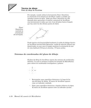Técnica de dibujo
                  Plano de dibujo de AccuDraw


                          Por ejemplo, cuando utiliza la herramienta Poner SmartLine,
                          la orientación de la brújula de AccuDraw cambia a medida que
                          introduce puntos de datos. Dado que Poner SmartLine ha sido
                          disenado para aprovechar el carácter contextual de AccuDraw,
                          esta herramienta le indica que rote el eje del plano hasta el ángulo
                          que hay entre los dos últimos puntos de datos.

               Poner
          SmartLine
          controla la
         orientación
       de la brújula.




                          Puede ignorar esta funcionalidad mediante el cuadro de diálogo Ajustes
                          de AccuDraw (sección ficha Operación: casilla de selección Alinear ejes
                          desactivada), en cuyo caso el compás mantiene la orientación de ejes
                          de vista habitual (+X hacia la derecha, +Y hacia arriba).



        Sistemas de coordenadas del plano de dibujo

                          El plano de dibujo de AccuDraw soporta dos sistemas de coordenadas
                          distintos. Lo cual se asemeja al soporte de normales de MicroStation
                          para valores de coordenadas rectangulares y polares:




                            •   Rectangular, para especificar distancias a lo largo de los
                                ejes del plano de dibujo. El marco de AccuDraw aparece
                                como un indicador cuadrado.
                            •   Polar, para especificar distancias y ángulos relativos al origen.
                                El marco de AccuDraw aparece como un indicador circular.




4–38    Manual del usuario de MicroStation
 