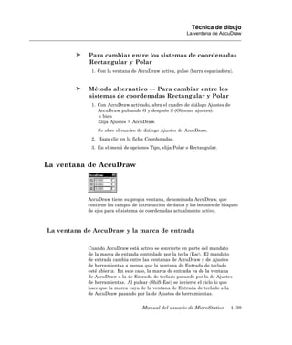 Técnica de dibujo
                                                         La ventana de AccuDraw



            Para cambiar entre los sistemas de coordenadas
            Rectangular y Polar
             1. Con la ventana de AccuDraw activa, pulse 〈barra espaciadora〉.


            Método alternativo — Para cambiar entre los
            sistemas de coordenadas Rectangular y Polar
             1. Con AccuDraw activado, abra el cuadro de diálogo Ajustes de
                AccuDraw pulsando G y después S (Obtener ajustes).
                o bien
                Elija Ajustes > AccuDraw.
                Se abre el cuadro de diálogo Ajustes de AccuDraw.
             2. Haga clic en la ficha Coordenadas.
             3. En el menú de opciones Tipo, elija Polar o Rectangular.


La ventana de AccuDraw



            AccuDraw tiene su propia ventana, denominada AccuDraw, que
            contiene los campos de introducción de datos y los botones de bloqueo
            de ejes para el sistema de coordenadas actualmente activo.



La ventana de AccuDraw y la marca de entrada

            Cuando AccuDraw está activo se convierte en parte del mandato
            de la marca de entrada controlado por la tecla 〈Esc〉. El mandato
            de entrada cambia entre las ventanas de AccuDraw y de Ajustes
            de herramientas a menos que la ventana de Entrada de teclado
            esté abierta. En este caso, la marca de entrada va de la ventana
            de AccuDraw a la de Entrada de teclado pasando por la de Ajustes
            de herramientas. Al pulsar 〈Shift-Esc〉 se invierte el ciclo lo que
            hace que la marca vaya de la ventana de Entrada de teclado a la
            de AccuDraw pasando por la de Ajustes de herramientas.


                                    Manual del usuario de MicroStation        4–39
 