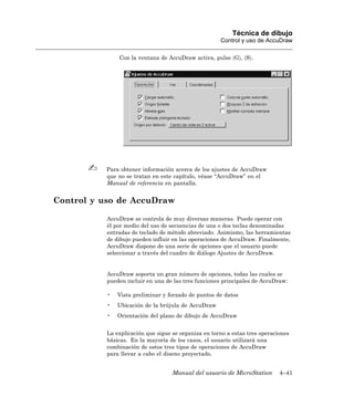 Técnica de dibujo
                                                      Control y uso de AccuDraw

               Con la ventana de AccuDraw activa, pulse 〈G〉, 〈S〉.




          Para obtener información acerca de los ajustes de AccuDraw
          que no se tratan en este capítulo, véase “AccuDraw” en el
          Manual de referencia en pantalla.


Control y uso de AccuDraw

           AccuDraw se controla de muy diversas maneras. Puede operar con
           él por medio del uso de secuencias de una o dos teclas denominadas
           entradas de teclado de método abreviado. Asimismo, las herramientas
           de dibujo pueden influir en las operaciones de AccuDraw. Finalmente,
           AccuDraw dispone de una serie de opciones que el usuario puede
           seleccionar a través del cuadro de diálogo Ajustes de AccuDraw.


           AccuDraw soporta un gran número de opciones, todas las cuales se
           pueden incluir en una de las tres funciones principales de AccuDraw:

           •   Vista preliminar y forzado de puntos de datos
           •   Ubicación de la brújula de AccuDraw
           •   Orientación del plano de dibujo de AccuDraw


           La explicación que sigue se organiza en torno a estas tres operaciones
           básicas. En la mayoría de los casos, el usuario utilizará una
           combinación de estos tres tipos de operaciones de AccuDraw
           para llevar a cabo el diseno proyectado.


                                    Manual del usuario de MicroStation       4–41
 