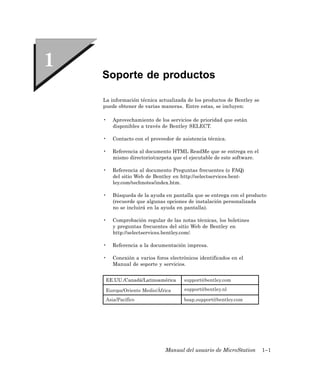 Soporte de productos

La información técnica actualizada de los productos de Bentley se
puede obtener de varias maneras. Entre estas, se incluyen:

•   Aprovechamiento de los servicios de prioridad que están
    disponibles a través de Bentley SELECT.

•   Contacto con el proveedor de asistencia técnica.

•   Referencia al documento HTML ReadMe que se entrega en el
    mismo directorio/carpeta que el ejecutable de este software.

•   Referencia al documento Preguntas frecuentes (o FAQ)
    del sitio Web de Bentley en http://selectservices.bent-
    ley.com/technotes/index.htm.

•   Búsqueda de la ayuda en pantalla que se entrega con el producto
    (recuerde que algunas opciones de instalación personalizada
    no se incluirá en la ayuda en pantalla).

•   Comprobación regular de las notas técnicas, los boletines
    y preguntas frecuentes del sitio Web de Bentley en
    http://selectservices.bentley.com/.

•   Referencia a la documentación impresa.

•   Conexión a varios foros electrónicos identificados en el
    Manual de soporte y servicios.


 EE.UU./Canadá/Latinoamérica      support@bentley.com

 Europa/Oriente Medio/África      support@bentley.nl

 Asia/Pacífico                    bsap.support@bentley.com




                          Manual del usuario de MicroStation        1–1
 