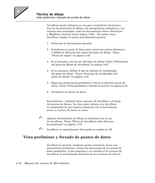 Técnica de dibujo
               Vista preliminar y forzado de puntos de datos


                       AccuDraw puede utilizarse en una gran variedad de situaciones:
                       Con las herramientas de dibujo y de manipulación estándares o con
                       técnicas más avanzadas, como las herramientas Poner SmartLine
                       y Modificar elemento (vease página 5-98) . En ambos casos,
                       AccuDraw emplea el mismo procedimiento general:

                       1 . Seleccione la herramienta deseada.

                       2 . Introduzca un punto de datos para activar los valores dinámicos
                           y definir la ubicación del origen del plano de dibujo. Véase
                           “Punto de origen” en página 4-35.

                       3 . Si es necesario, rote los ejes del plano de dibujo. Véase “Orientación
                           del plano de dibujo de AccuDraw” en página 4-67.

                       4 . Si es necesario, defina el tipo de sistema de coordenadas
                           del plano de dibujo. Véase “Sistemas de coordenadas del
                           plano de dibujo” en página 4-38.

                       5 . Haga una presentación preliminar y fuerce el siguiente punto de
                           datos. Véase “Vista preliminar y forzado de puntos” en página 4-42.

                       6 . Introduzca un punto de datos.


                       Normalmente , utilizará varias opciones de AccuDraw a lo largo
                       del proceso de diseno. La clave para trabajar con AccuDraw
                       es comprender de qué manera interactúa con la herramienta
                       activa y el punto de datos en curso.


                       Algunas herramientas de dibujo se optimizan con el uso
                       de AccuDraw. Véase “Efecto de AccuDraw sobre diversas
                       herramientas” en página 4-72.

                       AccuDraw es especialmente útil cuando se emplea en 3D.


       Vista preliminar y forzado de puntos de datos

                       AccuDraw le permite, mediante puntos tentativos, hacer una
                       presentación preliminar y forzar las ubicaciones de los puntos de
                       datos pendientes. Como respuesta a su entrada en la ventana de
                       AccuDraw, la actualización dinámica de las ventanas de vista le


4–42   Manual del usuario de MicroStation
 
