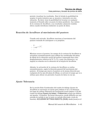 Técnica de dibujo
                                      Vista preliminar y forzado de puntos de datos

            permite visualizar los resultados. Esto le brinda la posibilidad de
            aceptar el punto tentativo que se muestra o intentarlo con otra
            ubicación. Es decir, tiene la posibilidad de levantar en cualquier
            momento el forzado sobre un punto de datos pendiente. Los valores
            de la ventana de AccuDraw y sus resultados solamente tendrán
            efecto cuando introduzca realmente un punto de datos.



Reacción de AccuDraw al movimiento del puntero

            Cuando está activado, AccuDraw reacciona al movimiento del
            puntero tratando de anticiparse a su propósito.




            Mientras mueve el puntero, los campos de la ventana de AccuDraw se
            actualizan automáticamente para reflejar las coordenadas del plano
            de dibujo de la ubicación actual del puntero (expresada bien como
            desplazamientos relativos de X, Y y Z, o como una distancia y un
            ángulo) en relación con la ubicación de la brújula de AccuDraw.


            Además, la activación de la ventana de AccuDraw se realiza
            automáticamente, según la dirección general del movimiento del
            puntero. Al tiempo que mueve el puntero en la misma dirección que
            cualquiera de los ejes del plano de dibujo, se activará el campo que va a
            utilizar para ubicar con precisión el punto de datos en ese eje.



Ajuste Tolerancia

            En la sección ficha Coordenadas del cuadro de diálogo Ajustes de
            AccuDraw se encuentra un ajuste para indexar el eje y la distancia
            (en lugar de utilizar Tolerancia de localización (vease página 4-12) del
            cuadro de diálogo Espacio de trabajo > Preferencias aunque por defecto,
            son iguales: 10 píxeles). De forma alternativa, puede definirlo con una
            entrada de teclado (y por lo tanto un método abreviado o tecla de
            función): ACCUDRAW SETTINGS INDEXTOL [NUM], donde [num] es el


                                     Manual del usuario de MicroStation        4–43
 