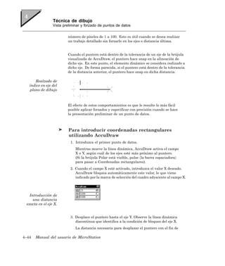 Técnica de dibujo
                 Vista preliminar y forzado de puntos de datos


                         número de píxeles de 1 a 100. Esto es útil cuando se desea realizar
                         un trabajo detallado sin forzarlo en los ejes o distancia última.


                         Cuando el puntero está dentro de la tolerancia de un eje de la brújula
                         visualizada de AccuDraw, el puntero hace snap en la alineación de
                         dicho eje. En este punto, el elemento dinámico se considera indizado a
                         dicho eje. De forma parecida, si el puntero está dentro de la tolerancia
                         de la distancia anterior, el puntero hace snap en dicha distancia.

      Realzado de
   índice en eje del
   plano de dibujo



                         El efecto de estos comportamientos es que le resulte lo más fácil
                         posible aplicar forzados y especificar con precisión cuando se hace
                         la presentación preliminar de un punto de datos.



                          Para introducir coordenadas rectangulares
                          utilizando AccuDraw
                           1. Introduzca el primer punto de datos.
                              Mientras mueve la línea dinámica, AccuDraw activa el campo
                              X o Y, según cuál de los ejes esté más próximo al puntero.
                              (Si la brújula Polar está visible, pulse 〈la barra espaciadora〉
                              para pasar a Coordenadas rectangulares).
                           2. Cuando el campo X esté activado, introduzca el valor X deseado.
                              AccuDraw bloquea automáticamente este valor, lo que viene
                              indicado por la marca de selección del cuadro adyacente al campo X.




   Introducción de
     una distancia
 exacta en el eje X.


                           3. Desplace el puntero hasta el eje Y. Observe la línea dinámica
                              discontinua que identifica a la condición de bloqueo del eje X.
                              La distancia necesaria para desplazar el puntero con el fin de

4–44   Manual del usuario de MicroStation
 