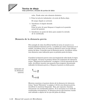 Técnica de dibujo
                 Vista preliminar y forzado de puntos de datos


                              valor. Puede rotar este elemento dinámico.
                           3. Pulse la tecla de 〈tabulación〉 o la tecla de flecha abajo.
                              El campo Ángulo se activará.
                           4. Introduzca el ángulo deseado
                              o bien
                              Pulse la tecla 〈A〉 para bloquear el ángulo en la posición
                              actual del puntero.
                           5. Introduzca un punto de datos para aceptar la entrada
                              de la coordenada.


       Memoria de la distancia previa

                         Otro ejemplo de cómo AccuDraw facilita la tarea al usuario es su
                         funcionalidad de distancia previa. A medida que coloca elementos en el
                         modelo, AccuDraw tiene en cuenta la distancia entre sus dos últimos
                         puntos de datos. Conocida como la Distancia previa, AccuDraw utiliza
                         esta distancia como indicación para su próximo punto de datos.


                         Considere la distancia previa como una longitud de radio desde el origen
                         de la brújula. Al mover el puntero dentro de la distancia de tolerancia
                         (véase “Tolerancia de localización” en página 4-12) de marcación de este
                         radio, AccuDraw muestra una pequena línea tangente denominada
                         indicador de distancia previa, y bloquea el puntero en dicho punto.

       Indicador de
       la distancia.
           anterior.




                         Mientras mantiene el puntero dentro de la distancia de tolerancia
                         (véase “Ajuste Tolerancia” en página 4-43) de esta distancia previa,
                         AccuDraw lo mantiene bloqueado. Esto, por supuesto, funciona
                         únicamente con coordenadas polares. Si se encuentra en el modo de
                         coordenadas rectangulares, la distancia previa sólo funciona cuando
                         está indizado a alguno de los ejes del plano de dibujo.



4–46   Manual del usuario de MicroStation
 