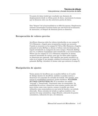 Técnica de dibujo
                                      Vista preliminar y forzado de puntos de datos

            Un punto de datos tendrá por resultado una distancia de
            desplazamiento desde su último punto de datos, exactamente la misma
            que la distancia entre sus dos anteriores puntos de datos.


            Este “bloqueo” de la funcionalidad no es difícil de ignorar. Simplemente
            continúe arrastrando el puntero hasta que esté fuera de la tolerancia
            de marcación y el bloqueo de distancia previa se desactive.



Recuperación de valores previos

            AccuDraw almacena todos los valores introducidos en sus campos X,
            Y, Z, Distancia y Angulo para recuperarlos cuando sea necesario.
            Cuando se encuentre en los campos X, Y (Z en 3D), Distancia o Ángulos
            pulsando la tecla 〈RePág〉 se obtiene el último valor de distancia o de
            ángulo introducido en cualquiera de estos campos. Pulsando 〈RePág〉
            otra vez, se obtiene el penúltimo valor introducido, y así sucesivamente.
            Nótese que los campos X, Y, Z y Distancia comparten la misma
            memoria intermedia de valores, pero que los datos sobre ángulos
            se almacenan por separado. Esto significa que puede introducir un
            valor en el campo X, por ejemplo, cambiar la activación al campo Y y
            pulsando 〈RePág〉, introducir el mismo valor que contiene el campo X.



Manipulación de ajustes

            Varios ajustes de AccuDraw que se pueden definir en el cuadro
            de diálogo Ajustes de AccuDraw, también se pueden activar y
            desactivar con comandos de entradas de teclado. Por ejemplo, para
            activar la sensibilidad contextual, puede introducir: ACCUDRAW
            SETTINGS CONTEXTSENS ON. Si lo introduce sin anadir
            “activado” o “desactivado”, funcionará como un conmutador. La
            posibilidad de activar o desactivar estos ajustes resulta más útil
            para ciertas cosas como macros, aunque es posible que desee
            utilizarlos como conmutadores en una tecla de función o un método
            abreviado. Estas entradas de teclado se aplican también a las
            opciones de carga automática, origen flotante, colocación de puntos
            automáticos, indización de ejes y de distancia.




                                     Manual del usuario de MicroStation        4–47
 