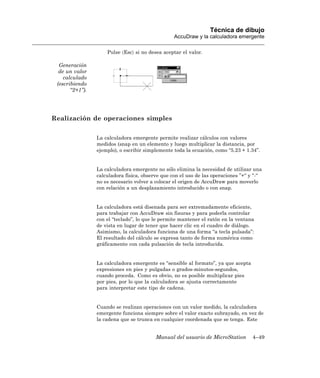 Técnica de dibujo
                                                  AccuDraw y la calculadora emergente

                     Pulse 〈Esc〉 si no desea aceptar el valor.

  Generación
  de un valor
    calculado
 (escribiendo
       “2+1”).




Realización de operaciones simples

                 La calculadora emergente permite realizar cálculos con valores
                 medidos (snap en un elemento y luego multiplicar la distancia, por
                 ejemplo), o escribir simplemente toda la ecuación, como “5.23 + 1.34”.


                 La calculadora emergente no sólo elimina la necesidad de utilizar una
                 calculadora física, observe que con el uso de las operaciones ”+“ y “-“
                 no es necesario volver a colocar el origen de AccuDraw para moverlo
                 con relación a un desplazamiento introducido o con snap.


                 La calculadora está disenada para ser extremadamente eficiente,
                 para trabajar con AccuDraw sin fisuras y para poderla controlar
                 con el “teclado”, lo que le permite mantener el ratón en la ventana
                 de vista en lugar de tener que hacer clic en el cuadro de diálogo.
                 Asimismo, la calculadora funciona de una forma “a tecla pulsada”:
                 El resultado del cálculo se expresa tanto de forma numérica como
                 gráficamente con cada pulsación de tecla introducida.


                 La calculadora emergente es “sensible al formato”, ya que acepta
                 expresiones en pies y pulgadas o grados-minutos-segundos,
                 cuando proceda. Como es obvio, no es posible multiplicar pies
                 por pies, por lo que la calculadora se ajusta correctamente
                 para interpretar este tipo de cadena.


                 Cuando se realizan operaciones con un valor medido, la calculadora
                 emergente funciona siempre sobre el valor exacto subrayado, en vez de
                 la cadena que se trunca en cualquier coordenada que se tenga. Este


                                          Manual del usuario de MicroStation        4–49
 