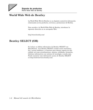 Soporte de productos
                World Wide Web de Bentley


World Wide Web de Bentley

                        La World Wide Web de Bentley es un depósito central de información
                        relacionada con los productos, servicios y promociones de Bentley.


                        Para acceder a la World Wide Web de Bentley, introduzca la
                        siguiente dirección en su navegador Web:


                        http://www.bentley.com/



Bentley SELECT (SM)

                        Se incluye un folleto informativo de Bentley SELECT con
                        MicroStation. Con Bentley SELECT, tendrá correo electrónico,
                        fax y acceso telefónico y a Internet para obtener soporte de alta
                        calidad, así como actualizaciones, mejoras, utilidades, formación,
                        boletines informativos con noticias de tecnología y mucho más.
                        Puede encontrar más información acerca de Bentley SELECT
                        en http://selectservices.bentley.com/.




1–2   Manual del usuario de MicroStation
 