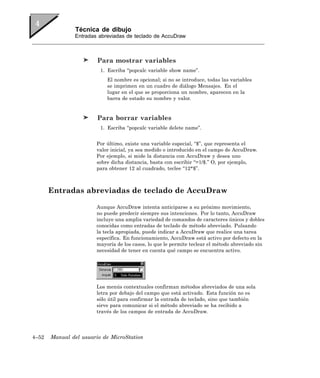 Técnica de dibujo
               Entradas abreviadas de teclado de AccuDraw



                        Para mostrar variables
                         1. Escriba “popcalc variable show name”.
                           El nombre es opcional; si no se introduce, todas las variables
                           se imprimen en un cuadro de diálogo Mensajes. En el
                           lugar en el que se proporciona un nombre, aparecen en la
                           barra de estado su nombre y valor.


                        Para borrar variables
                         1. Escriba “popcalc variable delete name”.


                       Por último, existe una variable especial, “$”, que representa el
                       valor inicial, ya sea medido o introducido en el campo de AccuDraw.
                       Por ejemplo, si mide la distancia con AccuDraw y desea uno
                       sobre dicha distancia, basta con escribir “=1/$.” O, por ejemplo,
                       para obtener 12 al cuadrado, teclee “12*$”.



       Entradas abreviadas de teclado de AccuDraw

                       Aunque AccuDraw intenta anticiparse a su próximo movimiento,
                       no puede predecir siempre sus intenciones. Por lo tanto, AccuDraw
                       incluye una amplia variedad de comandos de caracteres únicos y dobles
                       conocidas como entradas de teclado de método abreviado. Pulsando
                       la tecla apropiada, puede indicar a AccuDraw que realice una tarea
                       específica. En funcionamiento, AccuDraw está activo por defecto en la
                       mayoría de los casos, lo que le permite teclear el método abreviado sin
                       necesidad de tener en cuenta qué campo se encuentra activo.




                       Los menús contextuales confirman métodos abreviados de una sola
                       letra por debajo del campo que está activado. Esta función no es
                       sólo útil para confirmar la entrada de teclado, sino que también
                       sirve para comunicar si el método abreviado se ha recibido a
                       través de los campos de entrada de AccuDraw.




4–52   Manual del usuario de MicroStation
 