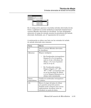 Técnica de dibujo
                          Entradas abreviadas de teclado de AccuDraw




En el campo activo aparecen vinculados métodos abreviados de dos
letras y confirman la acción mediante la aparición temporal de la
ventana Métodos abreviados de AccuDraw. La lista desplegable
adyacente al campo de entrada muestra la procedencia del método
abreviado, facilitando, así, el “seguimiento de la acción.”


A continuación se ofrece una lista con las entradas de teclado
de método abreviado más comunes:

 Tecla           Efecto
 〈?〉             Abre la ventana Métodos abreviados
                 de AccuDraw.
 〈Retorno〉       Bloqueo inteligente

                   •   En Coordenadas rectangulares
                       bloquea X a 0 si el puntero
                       está en el eje y del plano del
                       dibujo, o Y a 0 si el puntero
                       está en el eje X.

                   •   En Coordenadas polares,
                       bloquea Ángulo a 0 , 90 ,
                       -90 , ó 180 si el puntero está
                       en un eje del plano de dibujo,
                       o si no, bloquea Distancia a su
                       último valor introducido.
 〈barra          Cambia de coordenadas rectangulares
 espaciadora〉    a polares.
 〈O〉             Mueve el origen del plano de dibujo
                 a la posición actual del puntero.
                 También puede utilizarse para activar
                 explícitamente AccuDraw antes de
                 introducir un punto de datos.



                          Manual del usuario de MicroStation     4–53
 