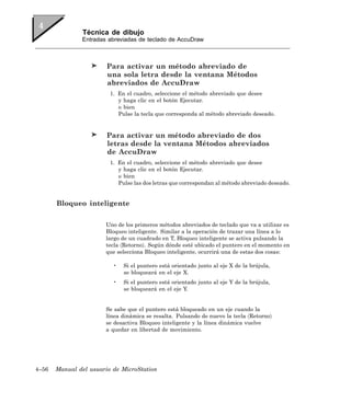 Técnica de dibujo
               Entradas abreviadas de teclado de AccuDraw



                        Para activar un método abreviado de
                        una sola letra desde la ventana Métodos
                        abreviados de AccuDraw
                         1. En el cuadro, seleccione el método abreviado que desee
                            y haga clic en el botón Ejecutar.
                            o bien
                            Pulse la tecla que corresponda al método abreviado deseado.


                        Para activar un método abreviado de dos
                        letras desde la ventana Métodos abreviados
                        de AccuDraw
                         1. En el cuadro, seleccione el método abreviado que desee
                            y haga clic en el botón Ejecutar.
                            o bien
                            Pulse las dos letras que correspondan al método abreviado deseado.


       Bloqueo inteligente

                       Uno de los primeros métodos abreviados de teclado que va a utilizar es
                       Bloqueo inteligente. Similar a la operación de trazar una línea a lo
                       largo de un cuadrado en T, Bloqueo inteligente se activa pulsando la
                       tecla 〈Retorno〉. Según dónde esté ubicado el puntero en el momento en
                       que selecciona Bloqueo inteligente, ocurrirá una de estas dos cosas:

                          •   Si el puntero está orientado junto al eje X de la brújula,
                              se bloqueará en el eje X.
                          •   Si el puntero está orientado junto al eje Y de la brújula,
                              se bloqueará en el eje Y.


                       Se sabe que el puntero está bloqueado en un eje cuando la
                       línea dinámica se resalta. Pulsando de nuevo la tecla 〈Retorno〉
                       se desactiva Bloqueo inteligente y la línea dinámica vuelve
                       a quedar en libertad de movimiento.




4–56   Manual del usuario de MicroStation
 