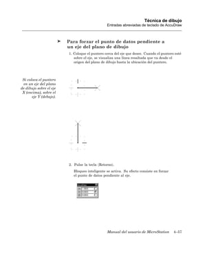 Técnica de dibujo
                                                Entradas abreviadas de teclado de AccuDraw



                         Para forzar el punto de datos pendiente a
                         un eje del plano de dibujo
                         1. Coloque el puntero cerca del eje que desee. Cuando el puntero esté
                            sobre el eje, se visualiza una línea resaltada que va desde el
                            origen del plano de dibujo hasta la ubicación del puntero.




 Si coloca el puntero
 en un eje del plano
de dibujo sobre el eje
 X (encima), sobre el
       eje Y (debajo).




                         2. Pulse la tecla 〈Retorno〉.
                            Bloqueo inteligente se activa. Su efecto consiste en forzar
                            el punto de datos pendiente al eje.




                                                Manual del usuario de MicroStation        4–57
 