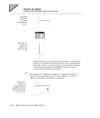 Técnica de dibujo
                 Entradas abreviadas de teclado de AccuDraw


            Forzado
           del punto
            de datos
         pendiente al
               eje X.




         Forzado del
            punto de
           datos a lo
         largo del eje
                    Y.




                             Ahora puede forzar el punto de datos pendiente a una distancia
                             precisa a lo largo del eje introduciendo un valor o simplemente
                             haciendo snap con un punto tentativo en un elemento o punto
                             de referencia permanente y aceptando el punto tentativo
                             como la ubicación del punto de datos.


                         Para desactivar el Bloqueo inteligente y levantar el forzado del
                         punto de datos pendiente, pulse de nuevo 〈Retorno〉. La tecla
                         〈Retorno〉 activa/desactiva Bloqueo inteligente.

        Snap para
          forzar el
    punto de datos
   pendiente a una
   distancia exacta
        en el eje X.




4–58   Manual del usuario de MicroStation
 