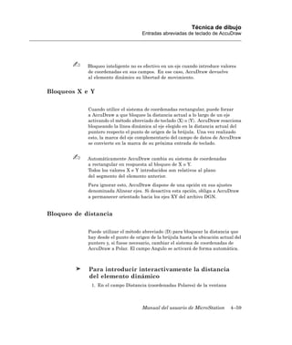 Técnica de dibujo
                                     Entradas abreviadas de teclado de AccuDraw




            Bloqueo inteligente no es efectivo en un eje cuando introduce valores
            de coordenadas en sus campos. En ese caso, AccuDraw devuelve
            al elemento dinámico su libertad de movimiento.


Bloqueos X e Y

            Cuando utilice el sistema de coordenadas rectangular, puede forzar
            a AccuDraw a que bloquee la distancia actual a lo largo de un eje
            activando el método abreviado de teclado 〈X〉 o 〈Y〉. AccuDraw reacciona
            bloqueando la línea dinámica al eje elegido en la distancia actual del
            puntero respecto el punto de origen de la brújula. Una vez realizado
            esto, la marca del eje complementario del campo de datos de AccuDraw
            se convierte en la marca de su próxima entrada de teclado.


            Automáticamente AccuDraw cambia su sistema de coordenadas
            a rectangular en respuesta al bloqueo de X o Y.
            Todos los valores X e Y introducidos son relativos al plano
            del segmento del elemento anterior.
            Para ignorar esto, AccuDraw dispone de una opción en sus ajustes
            denominada Alinear ejes. Si desactiva esta opción, obliga a AccuDraw
            a permanecer orientado hacia los ejes XY del archivo DGN.


Bloqueo de distancia

            Puede utilizar el método abreviado 〈D〉 para bloquear la distancia que
            hay desde el punto de origen de la brújula hasta la ubicación actual del
            puntero y, si fuese necesario, cambiar el sistema de coordenadas de
            AccuDraw a Polar. El campo Angulo se activará de forma automática.



            Para introducir interactivamente la distancia
            del elemento dinámico
             1. En el campo Distancia (coordenadas Polares) de la ventana



                                     Manual del usuario de MicroStation       4–59
 