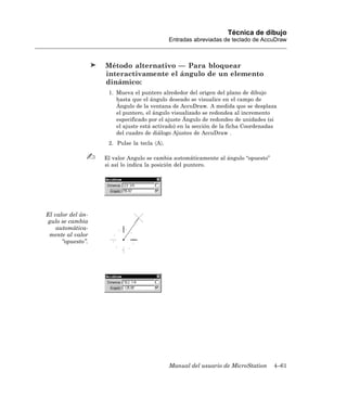 Técnica de dibujo
                                             Entradas abreviadas de teclado de AccuDraw



                   Método alternativo — Para bloquear
                   interactivamente el ángulo de un elemento
                   dinámico:
                    1. Mueva el puntero alrededor del origen del plano de dibujo
                       hasta que el ángulo deseado se visualice en el campo de
                       Ángulo de la ventana de AccuDraw. A medida que se desplaza
                       el puntero, el ángulo visualizado se redondea al incremento
                       especificado por el ajuste Ángulo de redondeo de unidades (si
                       el ajuste está activado) en la sección de la ficha Coordenadas
                       del cuadro de diálogo Ajustes de AccuDraw .
                    2. Pulse la tecla 〈A〉.

                   El valor Angulo se cambia automáticamente al ángulo “opuesto”
                   si así lo indica la posición del puntero.




El valor del án-
gulo se cambia
    automática-
 mente al valor
      “opuesto”.




                                             Manual del usuario de MicroStation    4–61
 