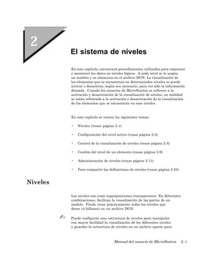El sistema de niveles

          En este capítulo, encontrará procedimientos utilizados para organizar
          y mantener los datos en niveles lógicos. A cada nivel se le asigna
          un nombre y se almacena en el archivo DGN. La visualización de
          los elementos que se encuentran en determinados niveles se puede
          activar o desactivar, según sea necesario, para ver sólo la información
          deseada. Cuando los usuarios de MicroStation se refieren a la
          activación y desactivación de la visualización de niveles, en realidad
          se están refiriendo a la activación y desactivación de la visualización
          de los elementos que se encuentran en esos niveles.


          En este capítulo se tratan los siguientes temas:

          •   Niveles (vease página 2-1)

          •   Configuración del nivel activo (vease página 2-2)

          •   Control de la visualización de niveles (vease página 2-5)

          •   Cambio del nivel de un elemento (vease página 2-9)

          •   Administración de niveles (vease página 2-11)

          •   Para compartir las definiciones de niveles (vease página 2-23)


Niveles

          Los niveles son como superposiciones transparentes: En diferentes
          combinaciones, facilitan la visualización de las partes de un
          modelo. Puede crear prácticamente todos los niveles que
          desee (4 billones) en un archivo DGN.

          Puede configurar una estructura de niveles para manipular
          con mayor facilidad la visualización de los diferentes niveles
          y guardar la estructura de niveles en un archivo aparte para



                                    Manual del usuario de MicroStation         2–1
 